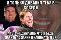 я только добавил тебя в соседи а ты уже думаешь, что я буду дарить подарки и нанимать тебя