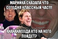 марийка сказала что сегодня классный час!!! ахахаха!)))да кто на него пойдет?