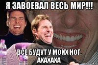 я завоевал весь мир!!! все будут у моих ног. ахахаха