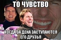 то чувство когда за дена заступаются его друзья