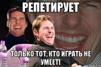 репетирует только тот, кто играть не умеет!