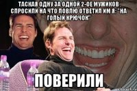 таская одну за одной 2-ое мужиков спросили на что ловлю ответил им я: "на голый крючок" поверили