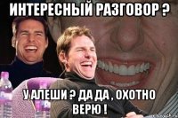 интересный разговор ? у алеши ? да да , охотно верю !