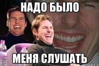 надо было меня слушать