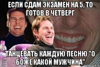 если сдам экзамен на 5, то готов в четверг танцевать каждую песню "о боже какой мужчина"