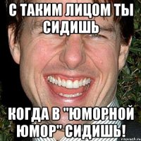 с таким лицом ты сидишь когда в "юморной юмор" сидишь!