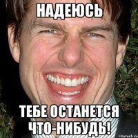 надеюсь тебе останется что-нибудь!