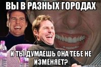 вы в разных городах и ты думаешь она тебе не изменяет?