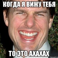 когда я вижу тебя то это ахахах