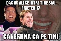 dac as alege intre tine sau prietenii? caneshna ca pe tini