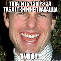 платить 750 рэ за таблетки и не трахацца тупо!!!