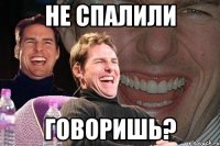 не спалили говоришь?