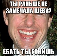 ты раньше не замечала шеву? ебать ты гонишь