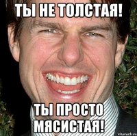 ты не толстая! ты просто мясистая!