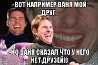 -вот например ваня мой друг. -но ваня сказал что у него нет друзей))