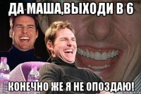 да маша,выходи в 6 конечно же я не опоздаю!