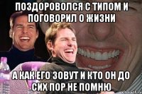 поздороволся с типом и поговорил о жизни а как его зовут и кто он до сих пор не помню