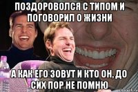 поздороволся с типом и поговорил о жизни а как его зовут и кто он, до сих пор не помню