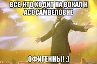 все, кто ходит на вокал к асе самвеловне офигенны! :)