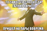 то самое чувство,когда галкин кирилл пришел на пары вовремя.