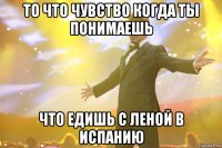 то что чувство когда ты понимаешь что едишь с леной в испанию