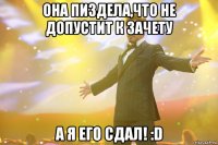 она пиздела,что не допустит к зачету а я его сдал! :d