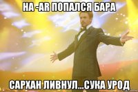 на -ar попался бара сархан ливнул...сука урод