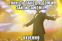 такнуть заход в дом и зайти самому... охуенно