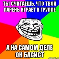 ты считаешь, что твой парень играет в группе а на самом деле он басист