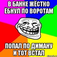 в банке жёстко ёбнул по воротам попал по диману и тот встал