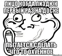 лицо когда пиздюк первый раз на доске пытается сделать что то охуенное