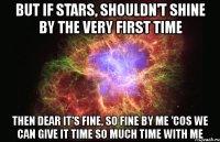 but if stars, shouldn't shine by the very first time then dear it's fine, so fine by me 'cos we can give it time so much time with me