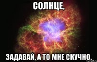 солнце, задавай, а то мне скучно.