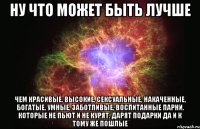 ну что может быть лучше чем красивые, высокие, сексуальные, накаченные, богатые, умные, заботливые, воспитанные парни. которые не пьют и не курят. дарят подарки да и к тому же пошлые