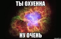 ты охуенна ну очень