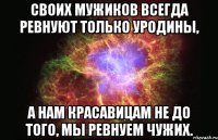 своих мужиков всегда ревнуют только уродины, а нам красавицам не до того, мы ревнуем чужих.