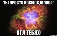 ты просто космос,юляш:* ятл тебя))