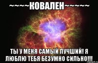 ~~~~ковален~~~~~ ты у меня самый лучший! я люблю тебя безумно сильно!!!