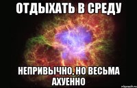 отдыхать в среду непривычно, но весьма ахуенно