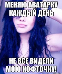 меняю аватарку каждый день не все видели мою кофточку!