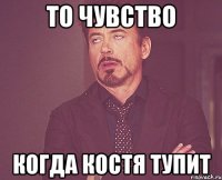 то чувство когда костя тупит