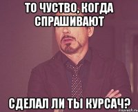 то чуство, когда спрашивают сделал ли ты курсач?