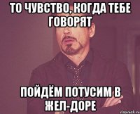 то чувство, когда тебе говорят пойдём потусим в жел-доре