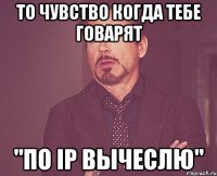 то чувство когда тебе говарят "по ip вычеслю"