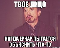 твое лицо когда ернар пытается объяснить что-то