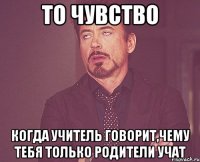 то чувство когда учитель говорит,чему тебя только родители учат