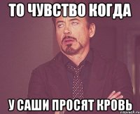 то чувство когда у саши просят кровь