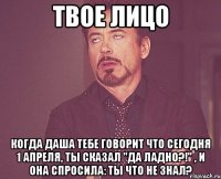 твое лицо когда даша тебе говорит что сегодня 1 апреля, ты сказал "да ладно?!" , и она спросила: ты что не знал?