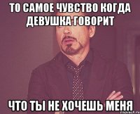 то самое чувство когда девушка говорит что ты не хочешь меня