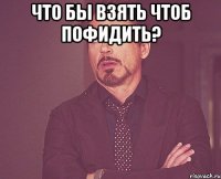 что бы взять чтоб пофидить? 